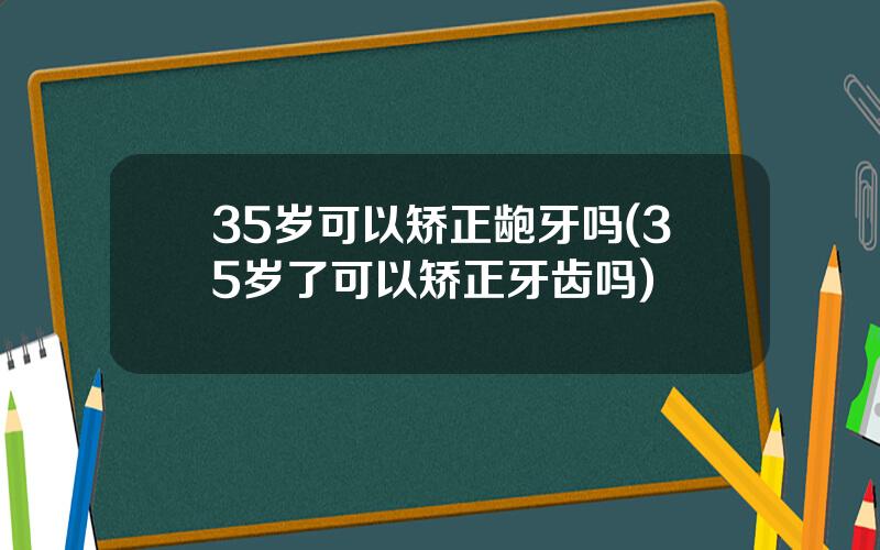 35岁可以矫正龅牙吗(35岁了可以矫正牙齿吗)