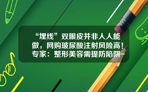 “埋线”双眼皮并非人人能做，网购玻尿酸注射风险高！专家：整形美容需提防陷阱-割双眼皮和埋线哪个风险小点