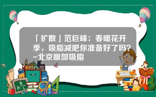 「扩散」范巨峰：春暖花开季，吸脂减肥你准备好了吗？-北京眼部吸脂