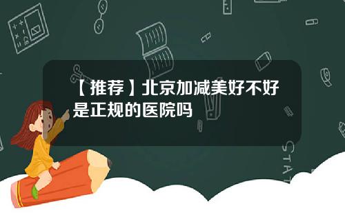 【推荐】北京加减美好不好是正规的医院吗