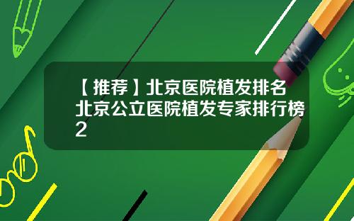 【推荐】北京医院植发排名北京公立医院植发专家排行榜2