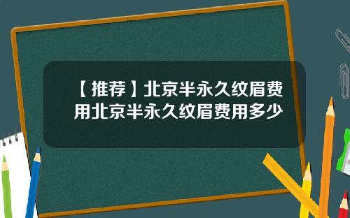 【推荐】北京半永久纹眉费用北京半永久纹眉费用多少