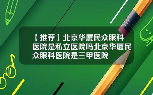 【推荐】北京华厦民众眼科医院是私立医院吗北京华厦民众眼科医院是三甲医院