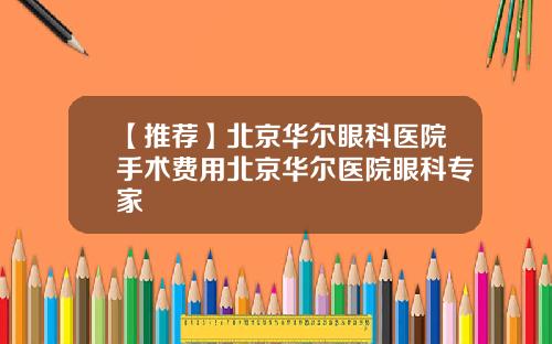【推荐】北京华尔眼科医院手术费用北京华尔医院眼科专家