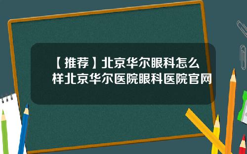 【推荐】北京华尔眼科怎么样北京华尔医院眼科医院官网