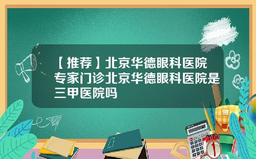 【推荐】北京华德眼科医院专家门诊北京华德眼科医院是三甲医院吗
