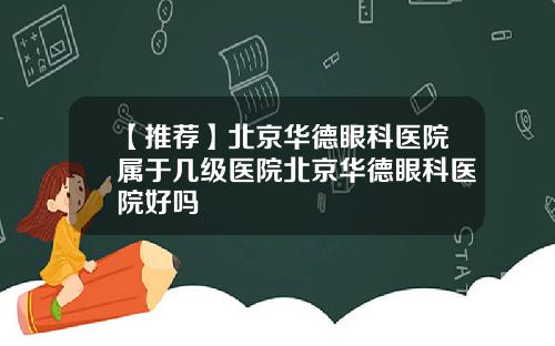 【推荐】北京华德眼科医院属于几级医院北京华德眼科医院好吗