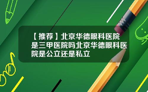 【推荐】北京华德眼科医院是三甲医院吗北京华德眼科医院是公立还是私立