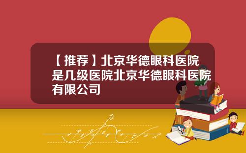 【推荐】北京华德眼科医院是几级医院北京华德眼科医院有限公司