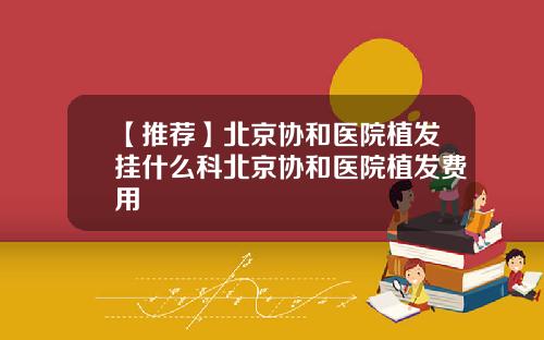 【推荐】北京协和医院植发挂什么科北京协和医院植发费用