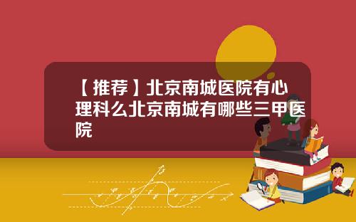 【推荐】北京南城医院有心理科么北京南城有哪些三甲医院