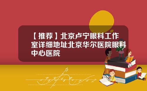 【推荐】北京卢宁眼科工作室详细地址北京华尔医院眼科中心医院