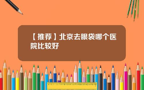 【推荐】北京去眼袋哪个医院比较好