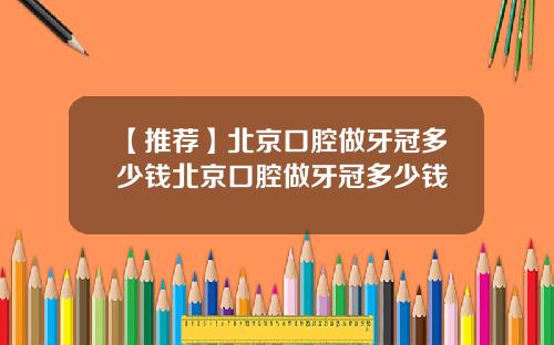 【推荐】北京口腔做牙冠多少钱北京口腔做牙冠多少钱