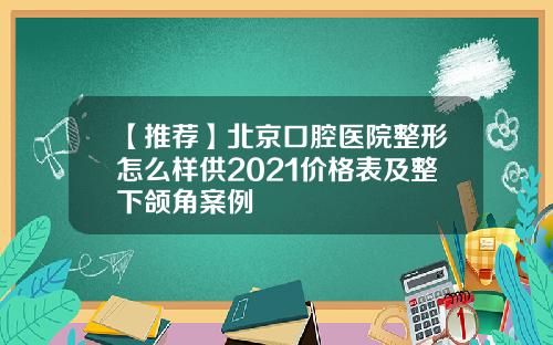 【推荐】北京口腔医院整形怎么样供2021价格表及整下颌角案例