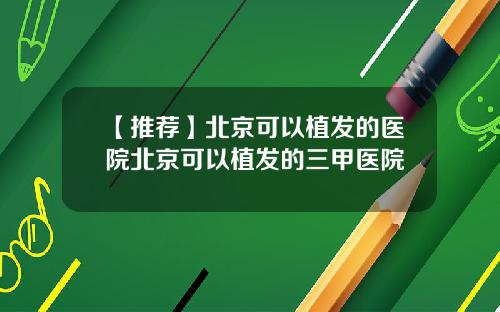 【推荐】北京可以植发的医院北京可以植发的三甲医院