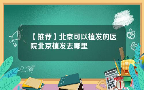 【推荐】北京可以植发的医院北京植发去哪里