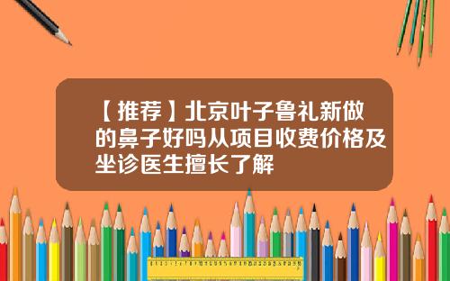 【推荐】北京叶子鲁礼新做的鼻子好吗从项目收费价格及坐诊医生擅长了解