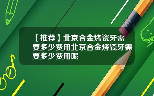【推荐】北京合金烤瓷牙需要多少费用北京合金烤瓷牙需要多少费用呢