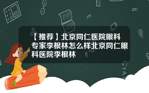 【推荐】北京同仁医院眼科专家李根林怎么样北京同仁眼科医院李根林
