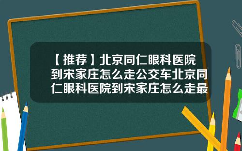 【推荐】北京同仁眼科医院到宋家庄怎么走公交车北京同仁眼科医院到宋家庄怎么走最快