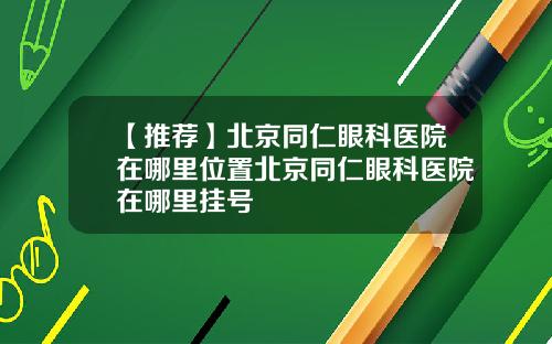 【推荐】北京同仁眼科医院在哪里位置北京同仁眼科医院在哪里挂号