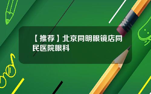 【推荐】北京同明眼镜店同民医院眼科