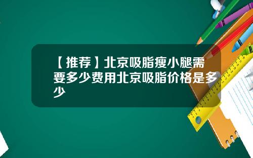 【推荐】北京吸脂瘦小腿需要多少费用北京吸脂价格是多少