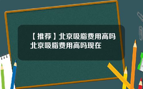 【推荐】北京吸脂费用高吗北京吸脂费用高吗现在