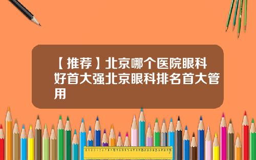 【推荐】北京哪个医院眼科好首大强北京眼科排名首大管用