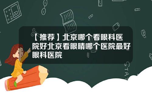 【推荐】北京哪个看眼科医院好北京看眼睛哪个医院最好眼科医院