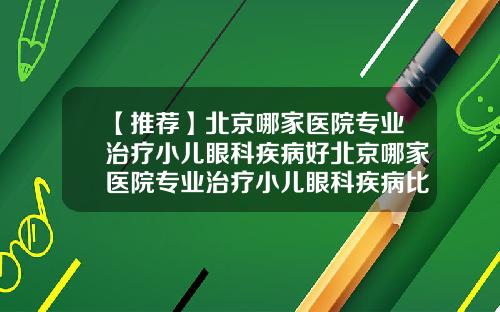 【推荐】北京哪家医院专业治疗小儿眼科疾病好北京哪家医院专业治疗小儿眼科疾病比较好