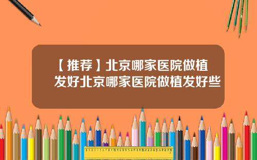 【推荐】北京哪家医院做植发好北京哪家医院做植发好些