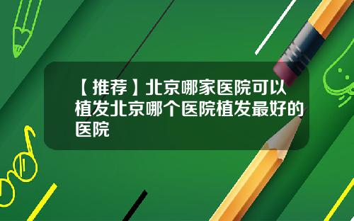 【推荐】北京哪家医院可以植发北京哪个医院植发最好的医院