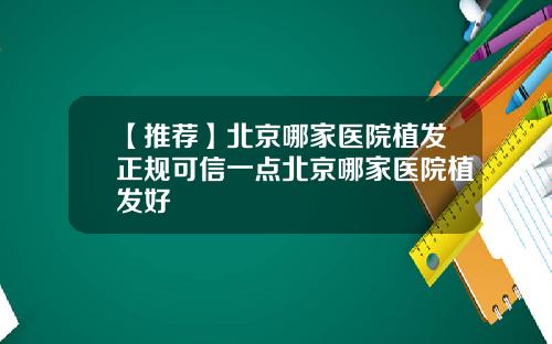 【推荐】北京哪家医院植发正规可信一点北京哪家医院植发好