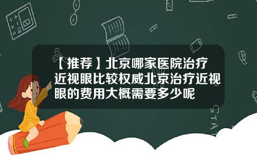 【推荐】北京哪家医院治疗近视眼比较权威北京治疗近视眼的费用大概需要多少呢