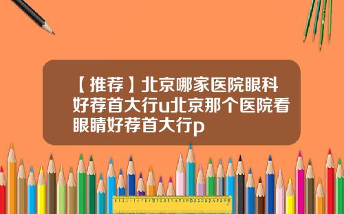 【推荐】北京哪家医院眼科好荐首大行u北京那个医院看眼睛好荐首大行p