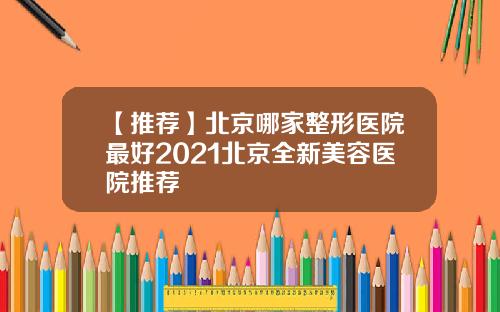 【推荐】北京哪家整形医院最好2021北京全新美容医院推荐