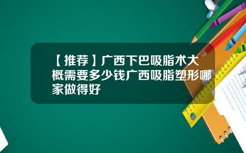 【推荐】广西下巴吸脂术大概需要多少钱广西吸脂塑形哪家做得好