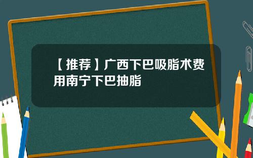 【推荐】广西下巴吸脂术费用南宁下巴抽脂