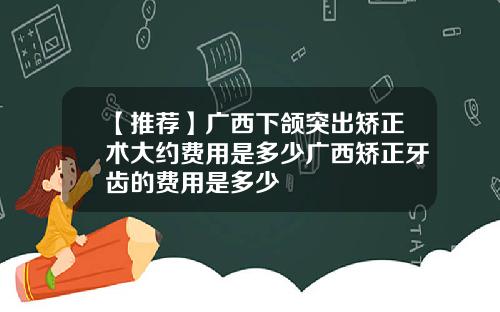 【推荐】广西下颌突出矫正术大约费用是多少广西矫正牙齿的费用是多少