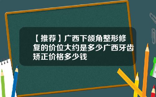 【推荐】广西下颌角整形修复的价位大约是多少广西牙齿矫正价格多少钱