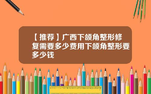 【推荐】广西下颌角整形修复需要多少费用下颌角整形要多少钱