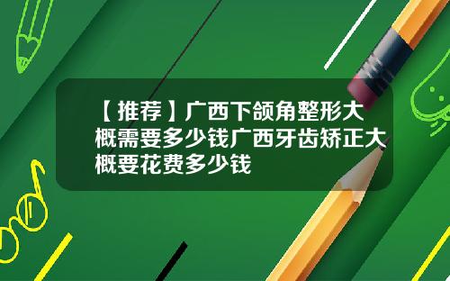 【推荐】广西下颌角整形大概需要多少钱广西牙齿矫正大概要花费多少钱