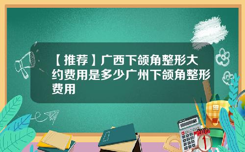 【推荐】广西下颌角整形大约费用是多少广州下颌角整形费用