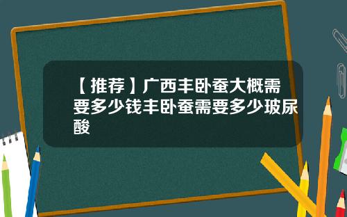 【推荐】广西丰卧蚕大概需要多少钱丰卧蚕需要多少玻尿酸