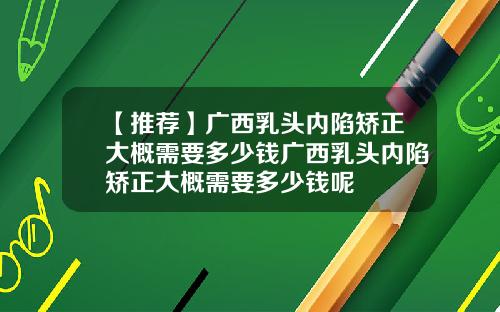 【推荐】广西乳头内陷矫正大概需要多少钱广西乳头内陷矫正大概需要多少钱呢