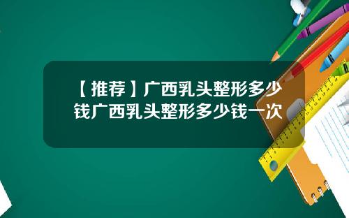 【推荐】广西乳头整形多少钱广西乳头整形多少钱一次