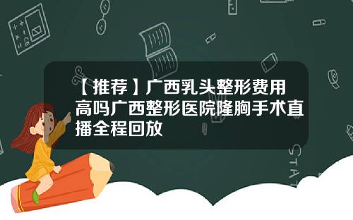 【推荐】广西乳头整形费用高吗广西整形医院隆胸手术直播全程回放