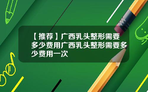 【推荐】广西乳头整形需要多少费用广西乳头整形需要多少费用一次
